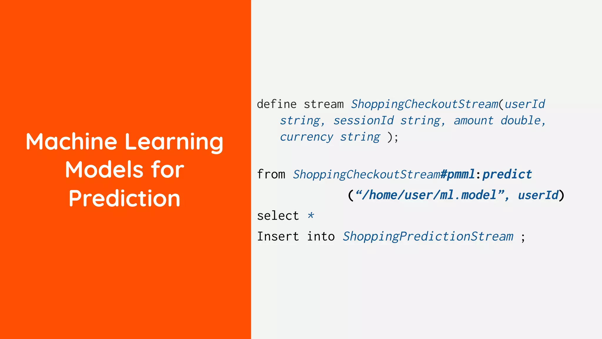 Machine Learning
Models for
Prediction
define stream ShoppingCheckoutStream(userId
string, sessionId string, amount double,
currency string );
from ShoppingCheckoutStream#pmml:predict
(“/home/user/ml.model”, userId)
select *
Insert into ShoppingPredictionStream ;
 