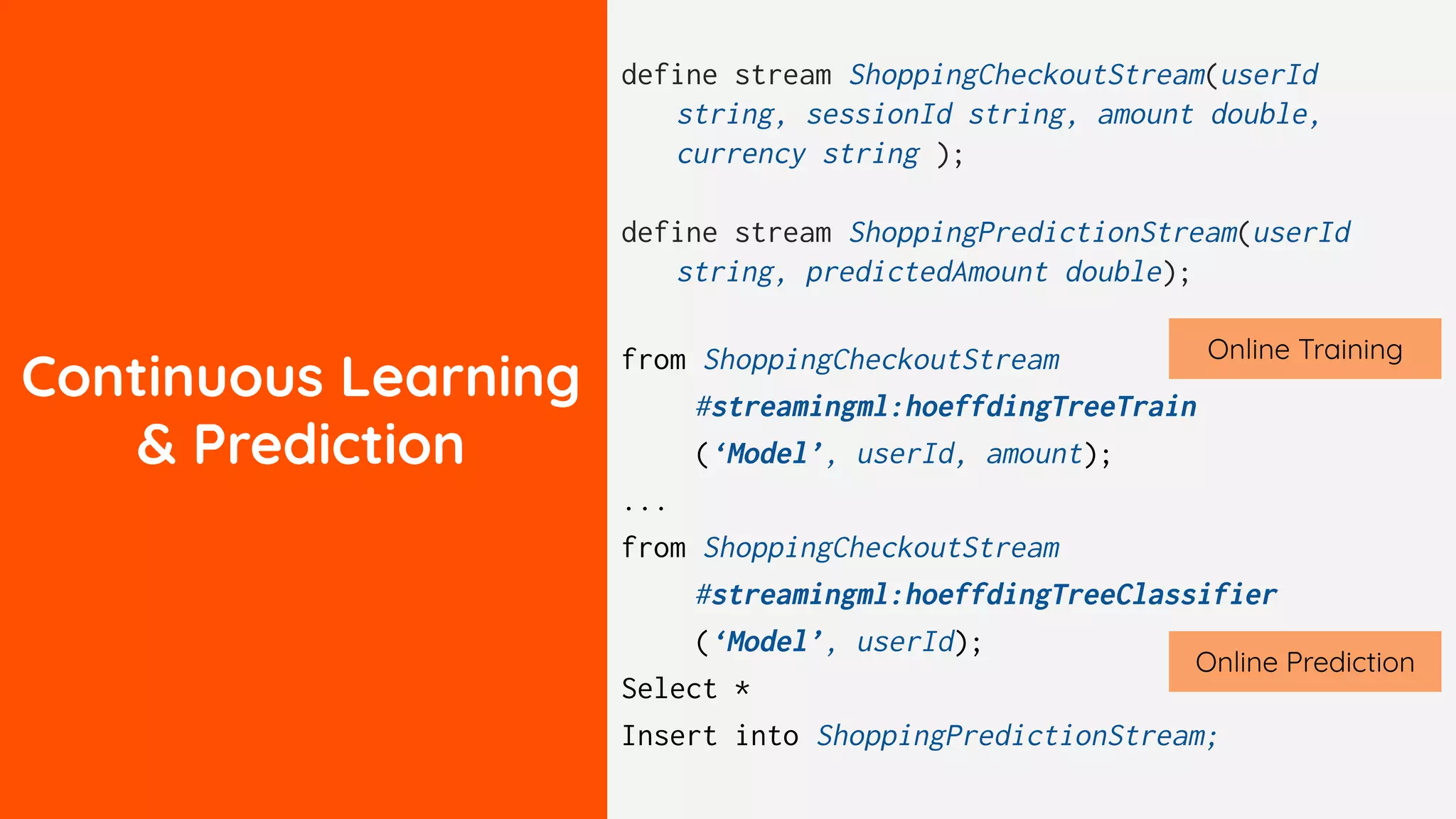Continuous Learning
& Prediction
define stream ShoppingCheckoutStream(userId
string, sessionId string, amount double,
currency string );
define stream ShoppingPredictionStream(userId
string, predictedAmount double);
from ShoppingCheckoutStream
#streamingml:hoeffdingTreeTrain
(‘Model’, userId, amount);
...
from ShoppingCheckoutStream
#streamingml:hoeffdingTreeClassifier
(‘Model’, userId);
Select *
Insert into ShoppingPredictionStream;
Online Training
Online Prediction
 
