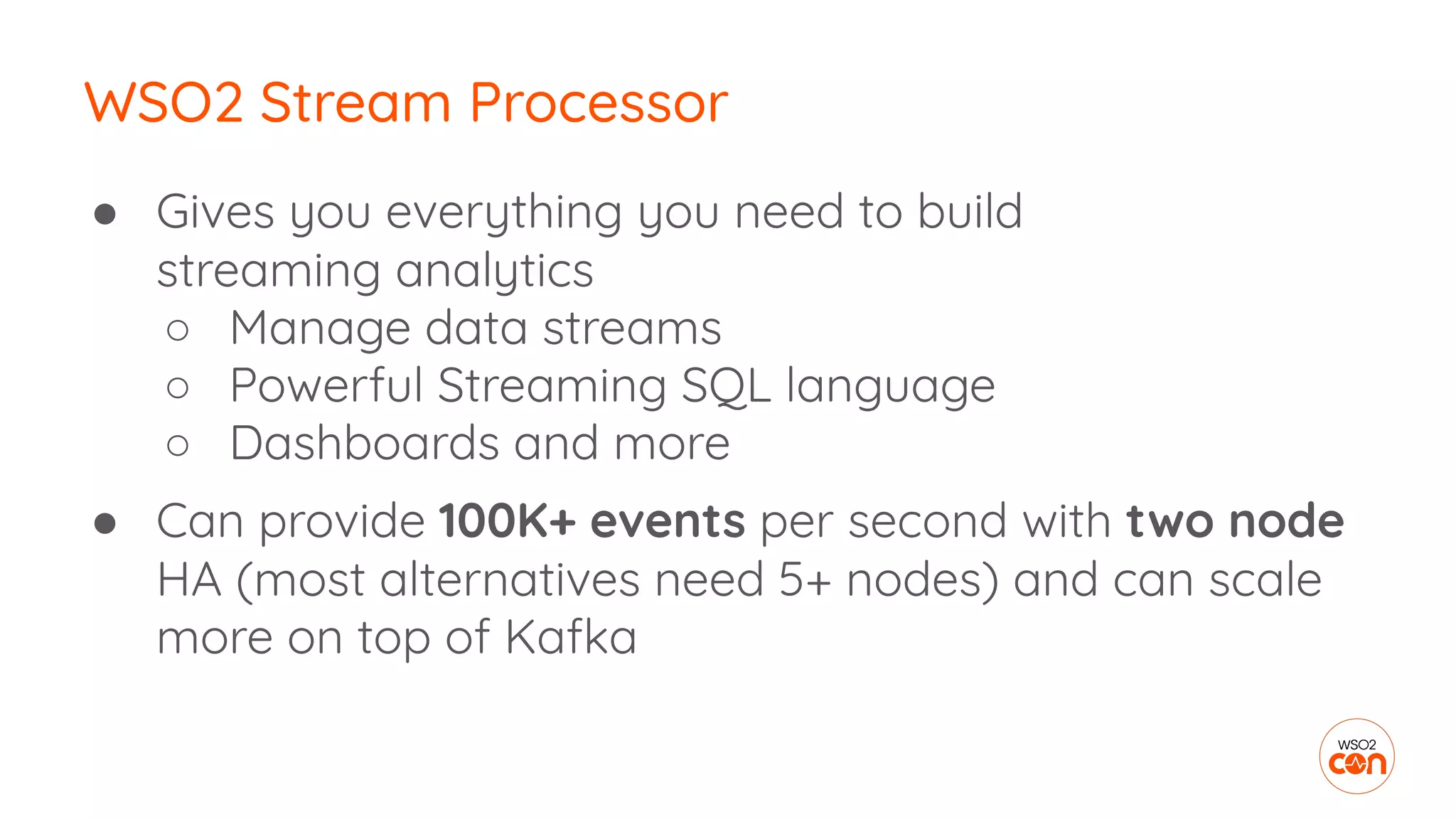 ● Gives you everything you need to build
streaming analytics
○ Manage data streams
○ Powerful Streaming SQL language
○ Dashboards and more
● Can provide 100K+ events per second with two node
HA (most alternatives need 5+ nodes) and can scale
more on top of Kafka
WSO2 Stream Processor
 