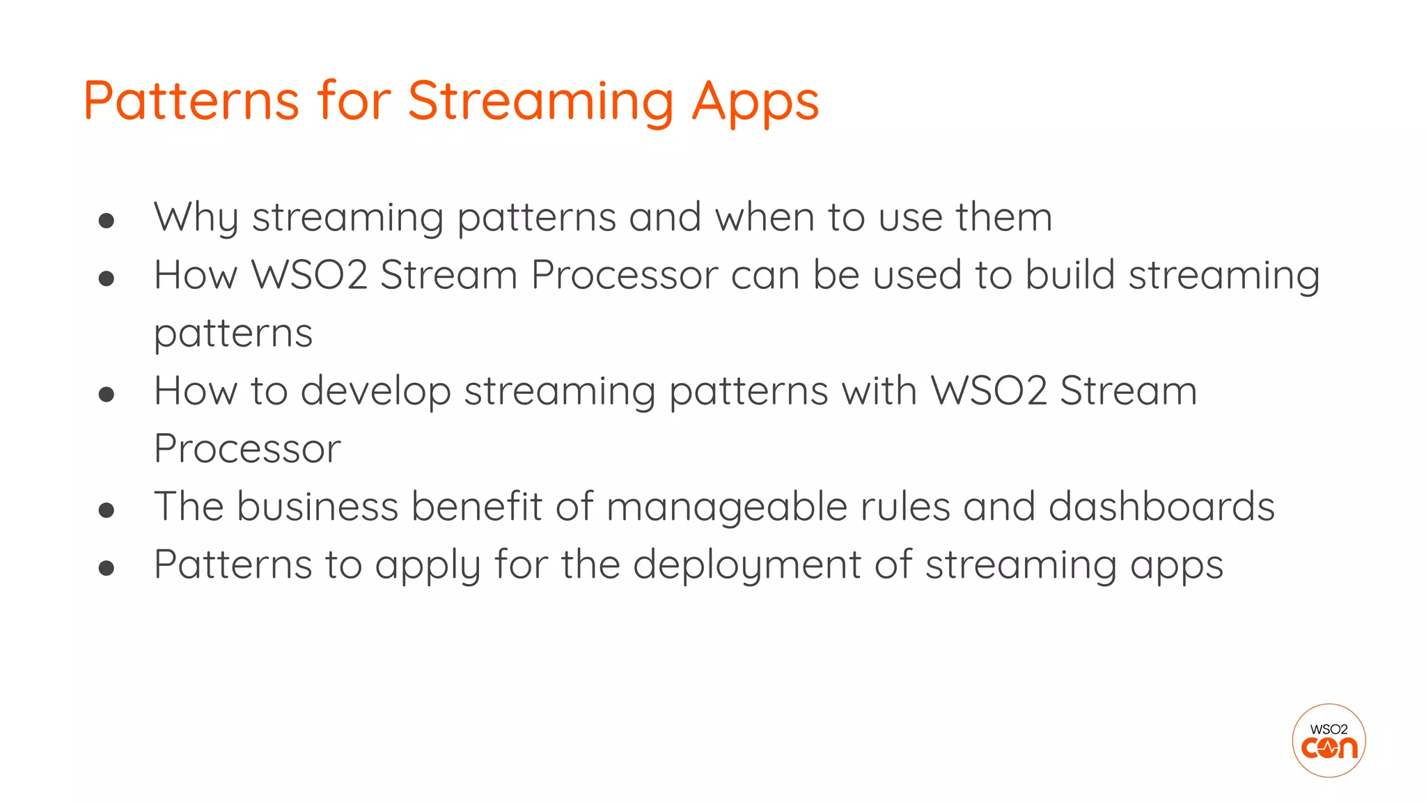 ● Why streaming patterns and when to use them
● How WSO2 Stream Processor can be used to build streaming
patterns
● How to develop streaming patterns with WSO2 Stream
Processor
● The business beneﬁt of manageable rules and dashboards
● Patterns to apply for the deployment of streaming apps
Patterns for Streaming Apps
 