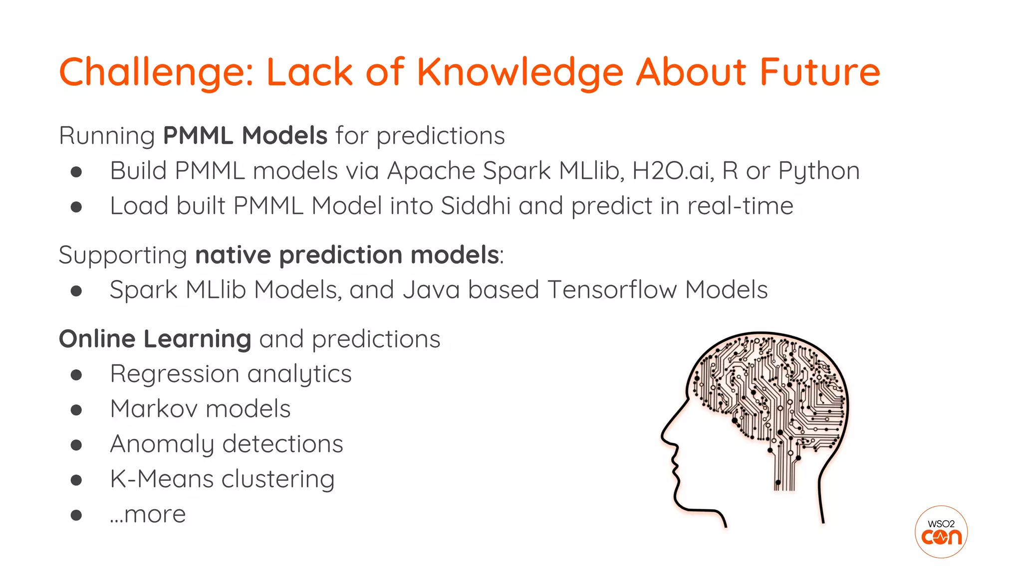 Running PMML Models for predictions
● Build PMML models via Apache Spark MLlib, H2O.ai, R or Python
● Load built PMML Model into Siddhi and predict in real-time
Supporting native prediction models:
● Spark MLlib Models, and Java based Tensorflow Models
Online Learning and predictions
● Regression analytics
● Markov models
● Anomaly detections
● K-Means clustering
● …more
Challenge: Lack of Knowledge About Future
 