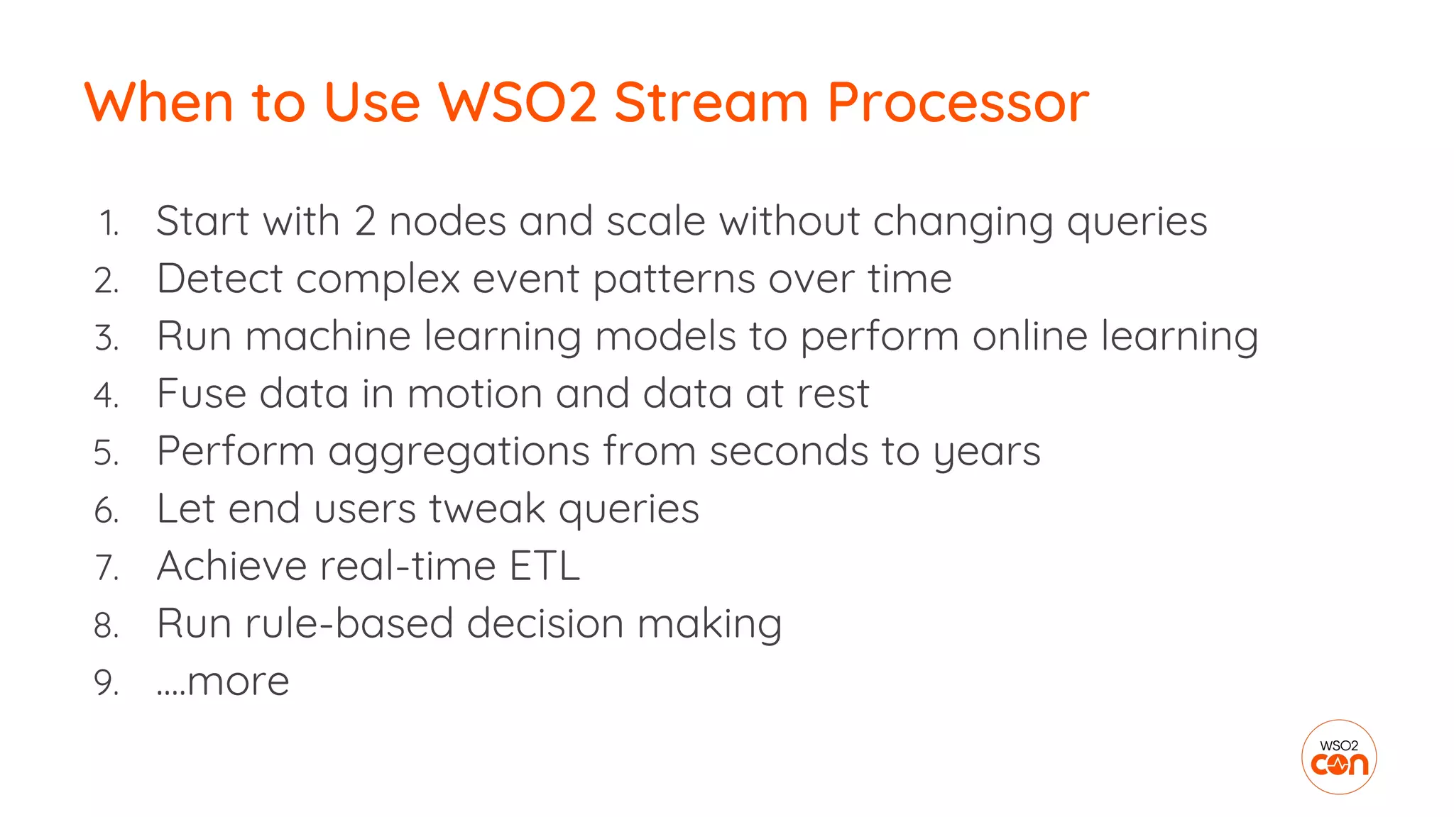 1. Start with 2 nodes and scale without changing queries
2. Detect complex event patterns over time
3. Run machine learning models to perform online learning
4. Fuse data in motion and data at rest
5. Perform aggregations from seconds to years
6. Let end users tweak queries
7. Achieve real-time ETL
8. Run rule-based decision making
9. ....more
When to Use WSO2 Stream Processor
 
