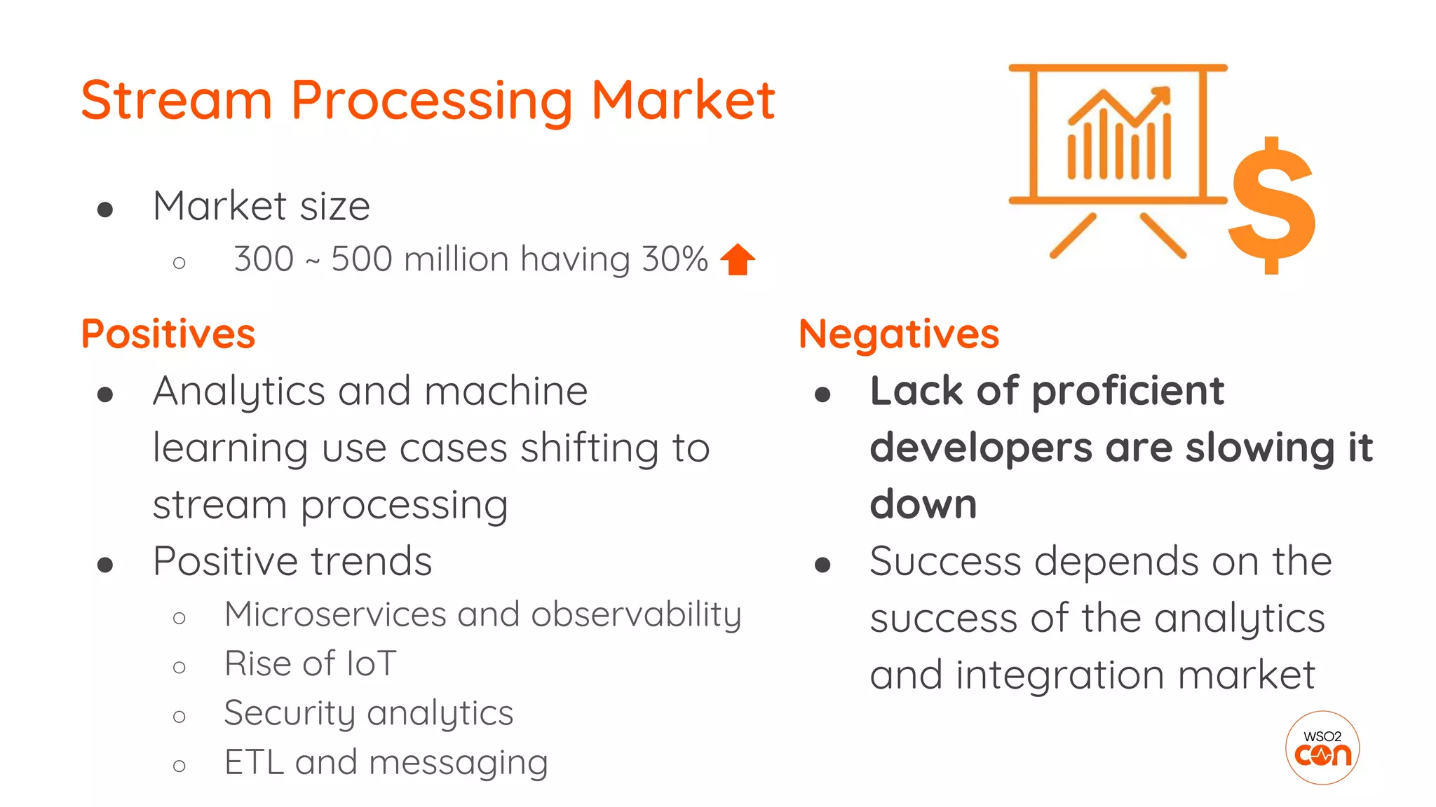 Positives
● Analytics and machine
learning use cases shifting to
stream processing
● Positive trends
○ Microservices and observability
○ Rise of IoT
○ Security analytics
○ ETL and messaging
Stream Processing Market
Negatives
● Lack of proficient
developers are slowing it
down
● Success depends on the
success of the analytics
and integration market
● Market size
○ 300 ~ 500 million having 30%
 