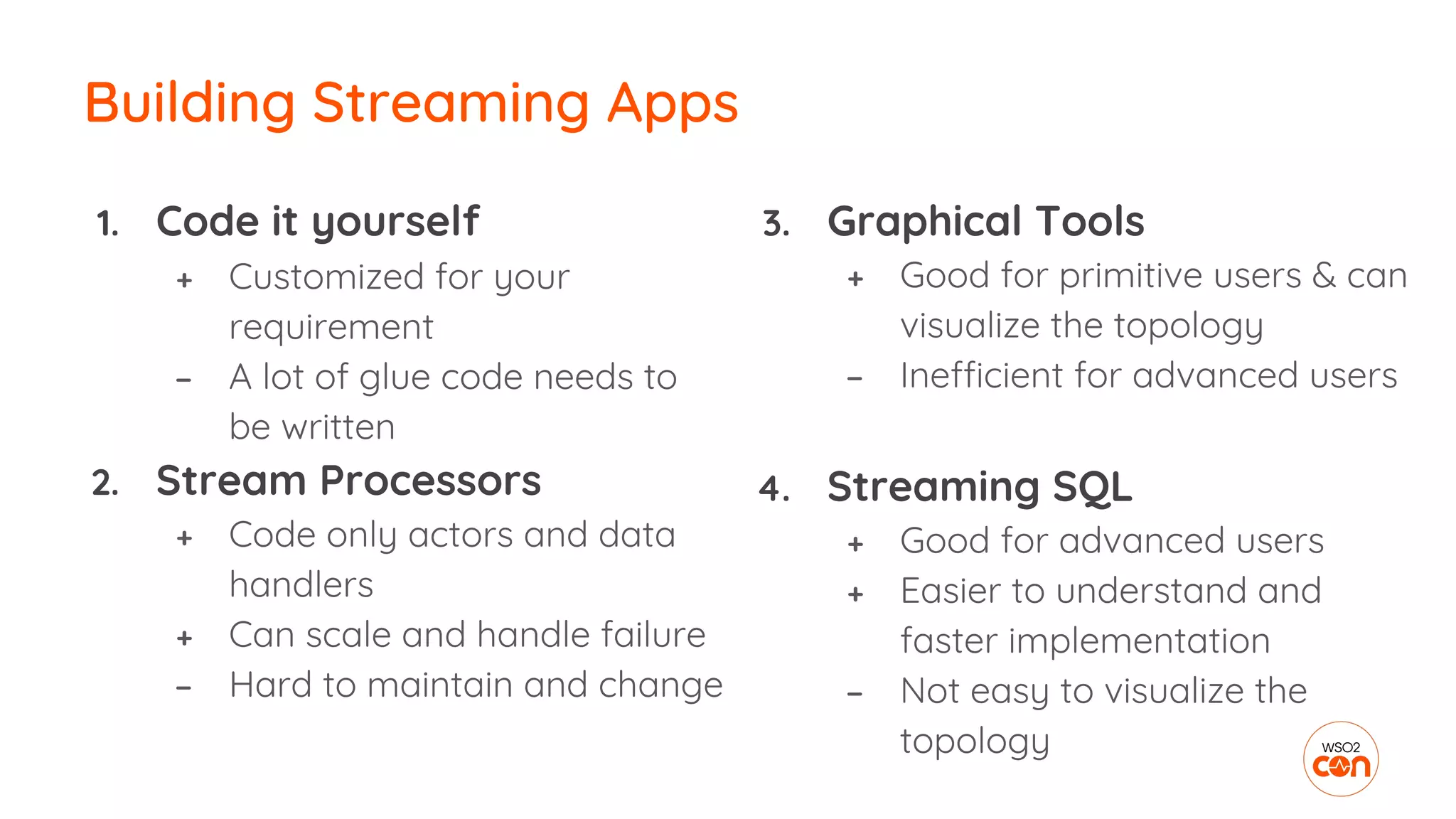 1. Code it yourself
+ Customized for your
requirement
− A lot of glue code needs to
be written
2. Stream Processors
+ Code only actors and data
handlers
+ Can scale and handle failure
− Hard to maintain and change
Building Streaming Apps
3. Graphical Tools
+ Good for primitive users & can
visualize the topology
− Inefficient for advanced users
4. Streaming SQL
+ Good for advanced users
+ Easier to understand and
faster implementation
− Not easy to visualize the
topology
 