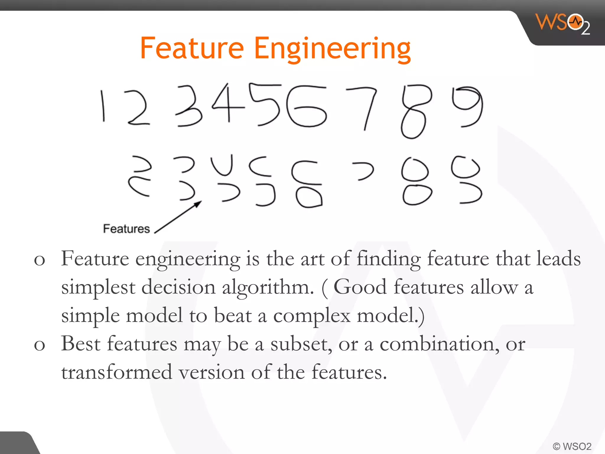 Feature Engineering o Feature engineering is the art of finding feature that leads simplest decision algorithm. ( Good features allow a simple model to beat a complex model.) o Best features may be a subset, or a combination, or transformed version of the features. 
