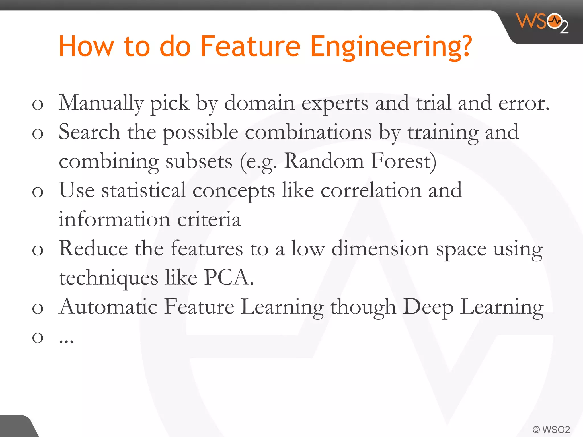 How to do Feature Engineering? o Manually pick by domain experts and trial and error. o Search the possible combinations by training and combining subsets (e.g. Random Forest) o Use statistical concepts like correlation and information criteria o Reduce the features to a low dimension space using techniques like PCA. o Automatic Feature Learning though Deep Learning o ... 