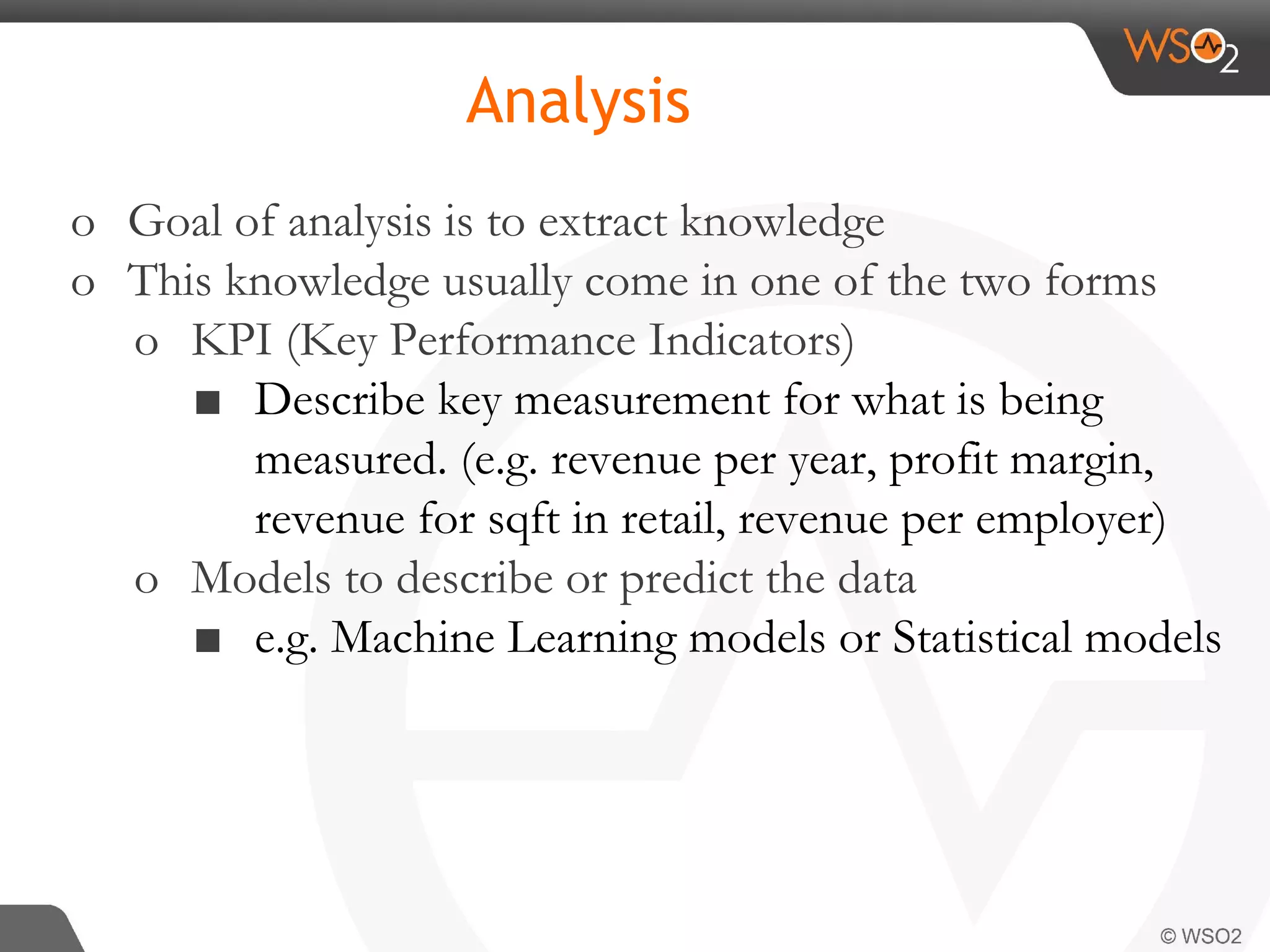 Analysis o Goal of analysis is to extract knowledge o This knowledge usually come in one of the two forms o KPI (Key Performance Indicators) ■ Describe key measurement for what is being measured. (e.g. revenue per year, profit margin, revenue for sqft in retail, revenue per employer) o Models to describe or predict the data ■ e.g. Machine Learning models or Statistical models 
