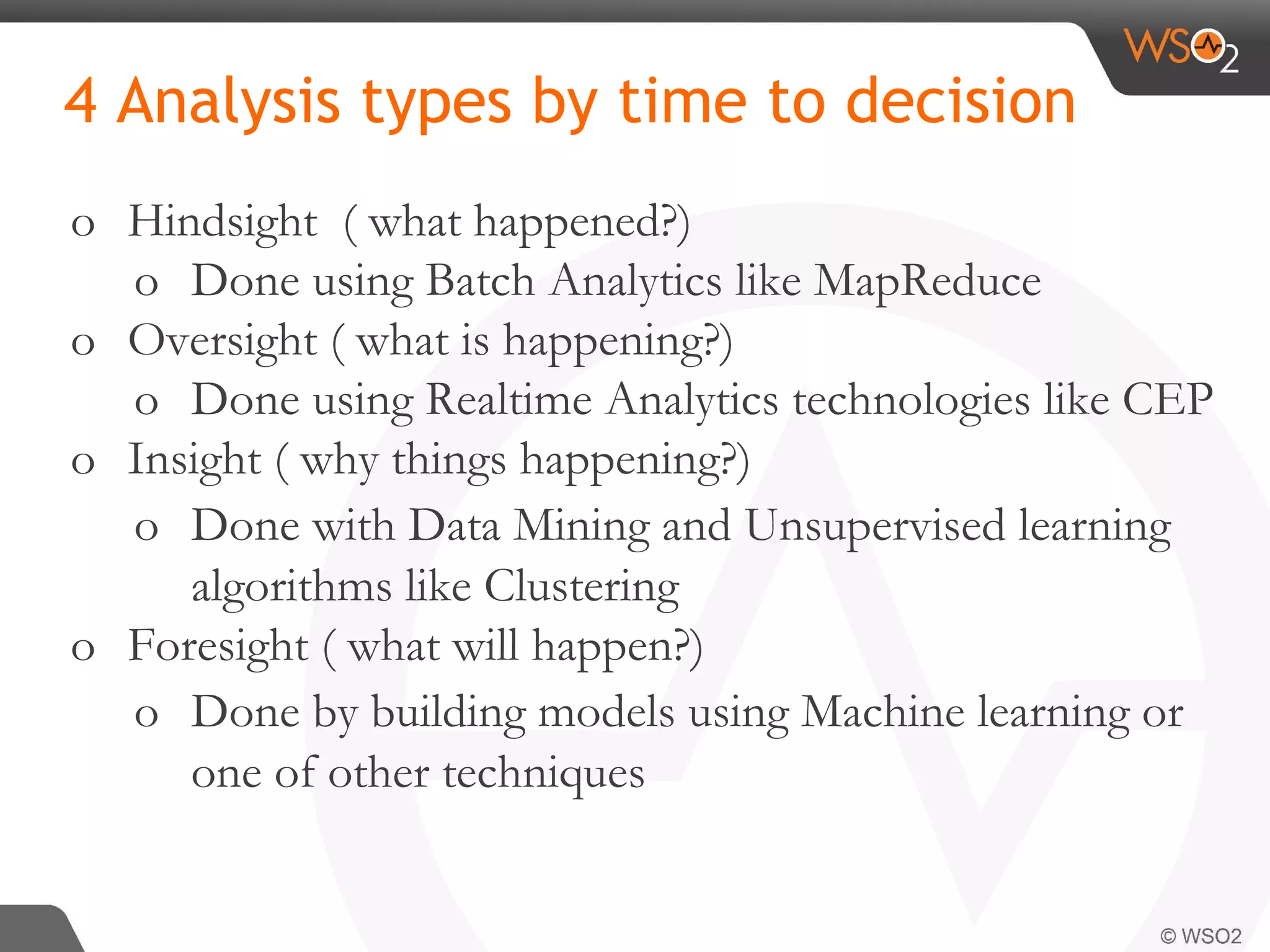 4 Analysis types by time to decision o Hindsight ( what happened?) o Done using Batch Analytics like MapReduce o Oversight ( what is happening?) o Done using Realtime Analytics technologies like CEP o Insight ( why things happening?) o Done with Data Mining and Unsupervised learning algorithms like Clustering o Foresight ( what will happen?) o Done by building models using Machine learning or one of other techniques 