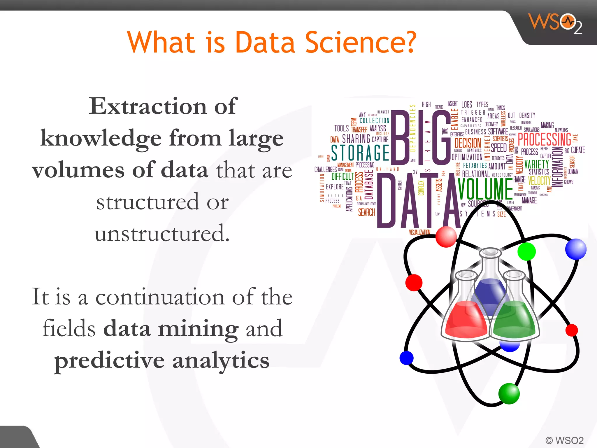 What is Data Science? Extraction of knowledge from large volumes of data that are structured or unstructured. It is a continuation of the fields data mining and predictive analytics 
