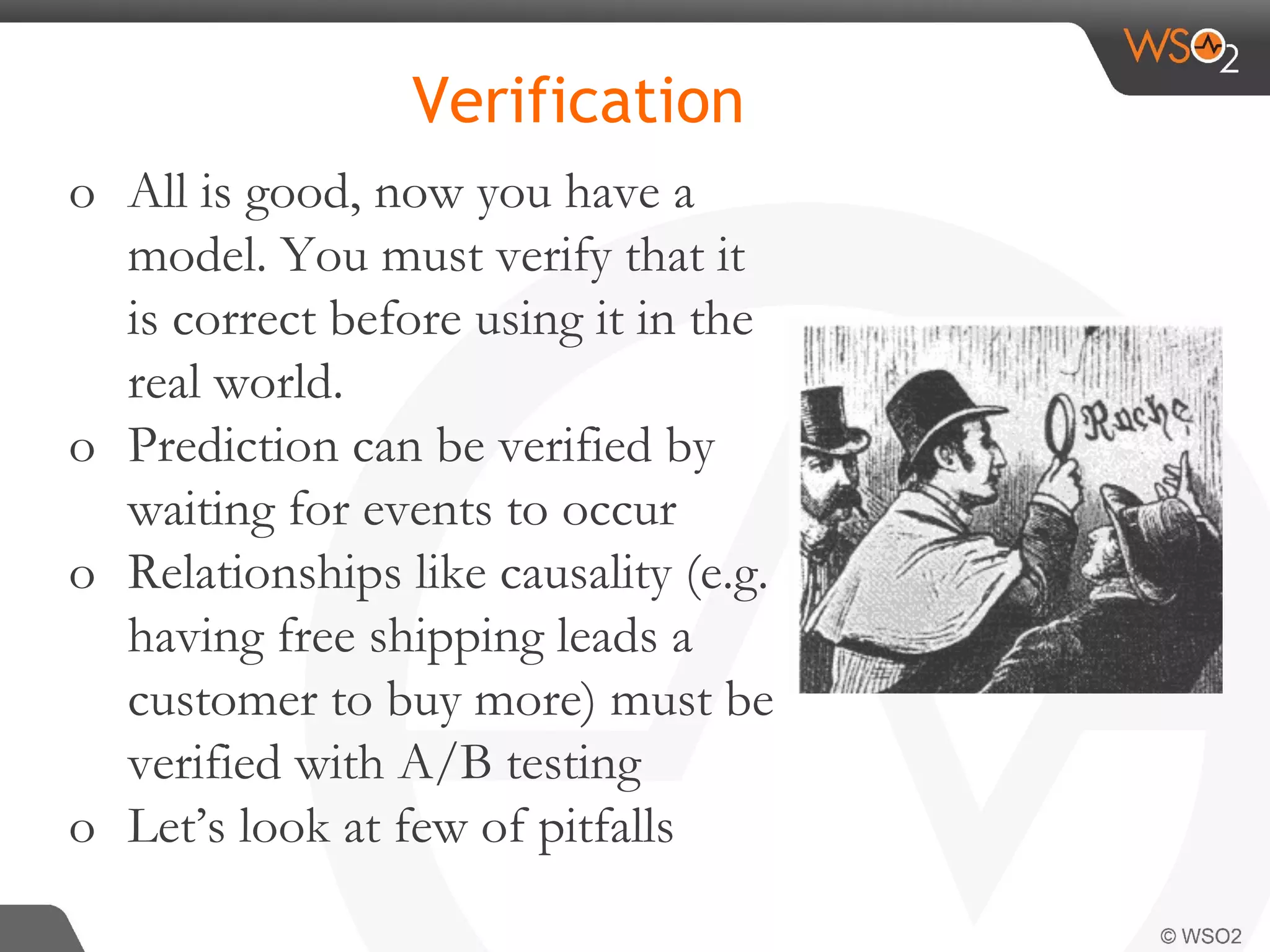 Verification o All is good, now you have a model. You must verify that it is correct before using it in the real world. o Prediction can be verified by waiting for events to occur o Relationships like causality (e.g. having free shipping leads a customer to buy more) must be verified with A/B testing o Let’s look at few of pitfalls 