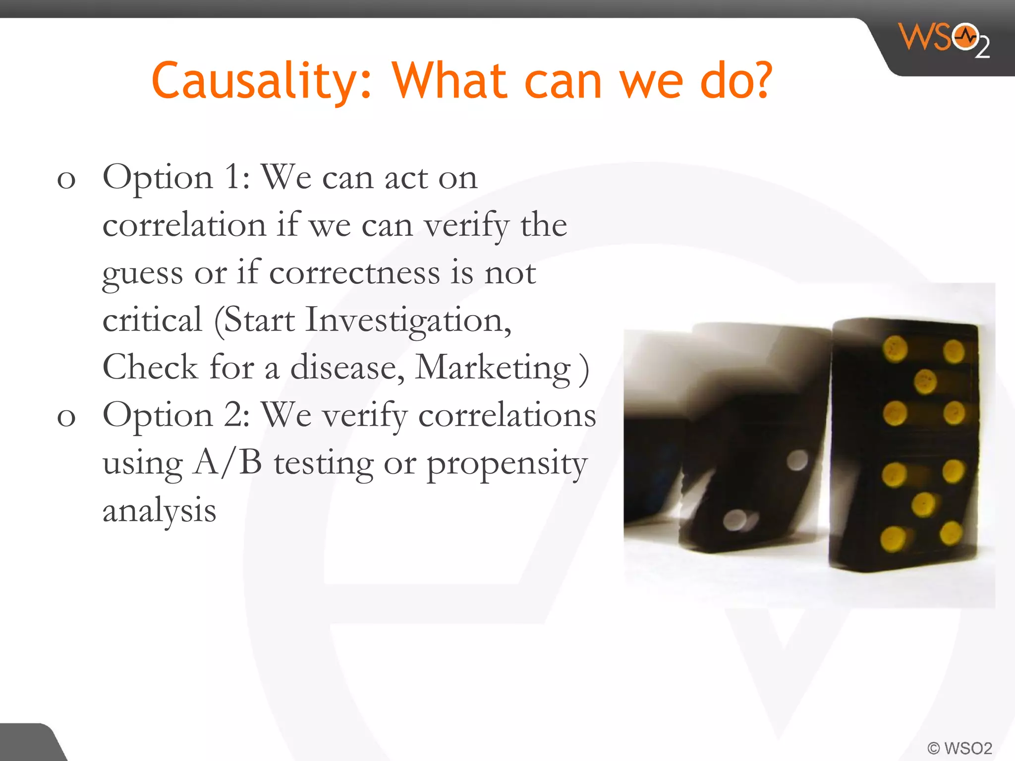 Causality: What can we do? o Option 1: We can act on correlation if we can verify the guess or if correctness is not critical (Start Investigation, Check for a disease, Marketing ) o Option 2: We verify correlations using A/B testing or propensity analysis 