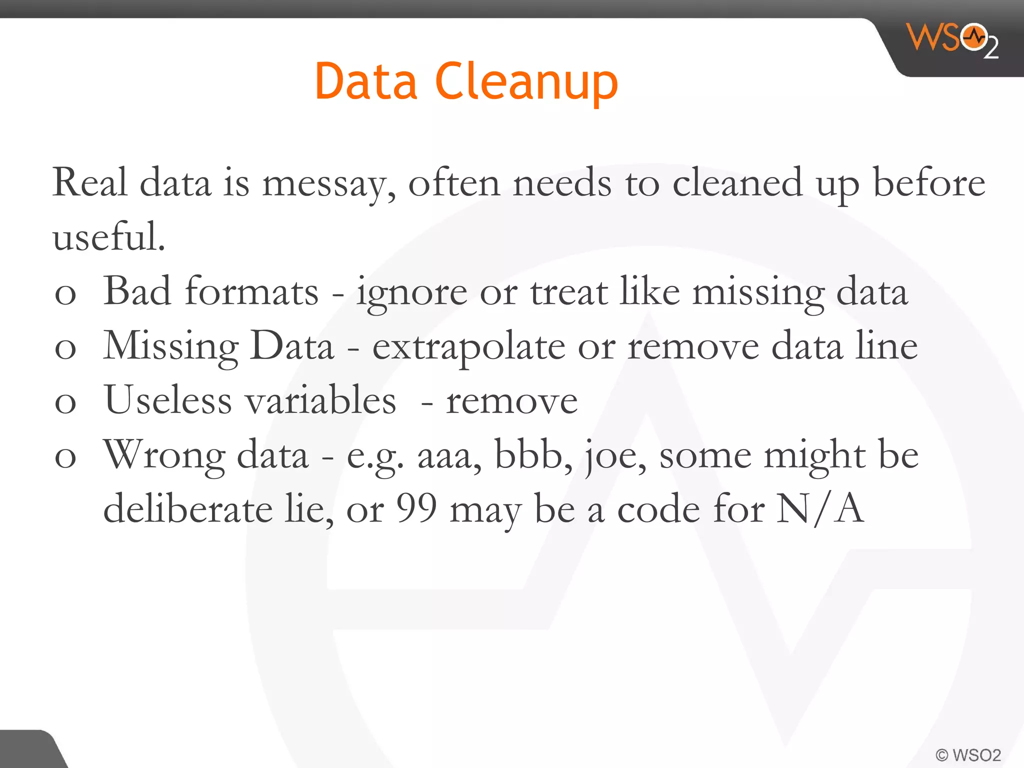 Real data is messay, often needs to cleaned up before useful. o Bad formats - ignore or treat like missing data o Missing Data - extrapolate or remove data line o Useless variables - remove o Wrong data - e.g. aaa, bbb, joe, some might be deliberate lie, or 99 may be a code for N/A Data Cleanup 