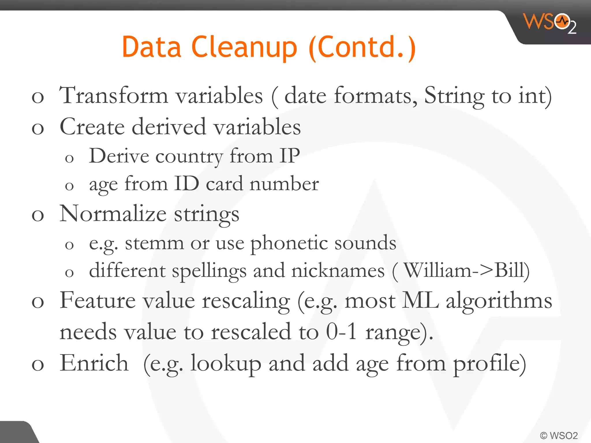 o Transform variables ( date formats, String to int) o Create derived variables o Derive country from IP o age from ID card number o Normalize strings o e.g. stemm or use phonetic sounds o different spellings and nicknames ( William->Bill) o Feature value rescaling (e.g. most ML algorithms needs value to rescaled to 0-1 range). o Enrich (e.g. lookup and add age from profile) Data Cleanup (Contd.) 