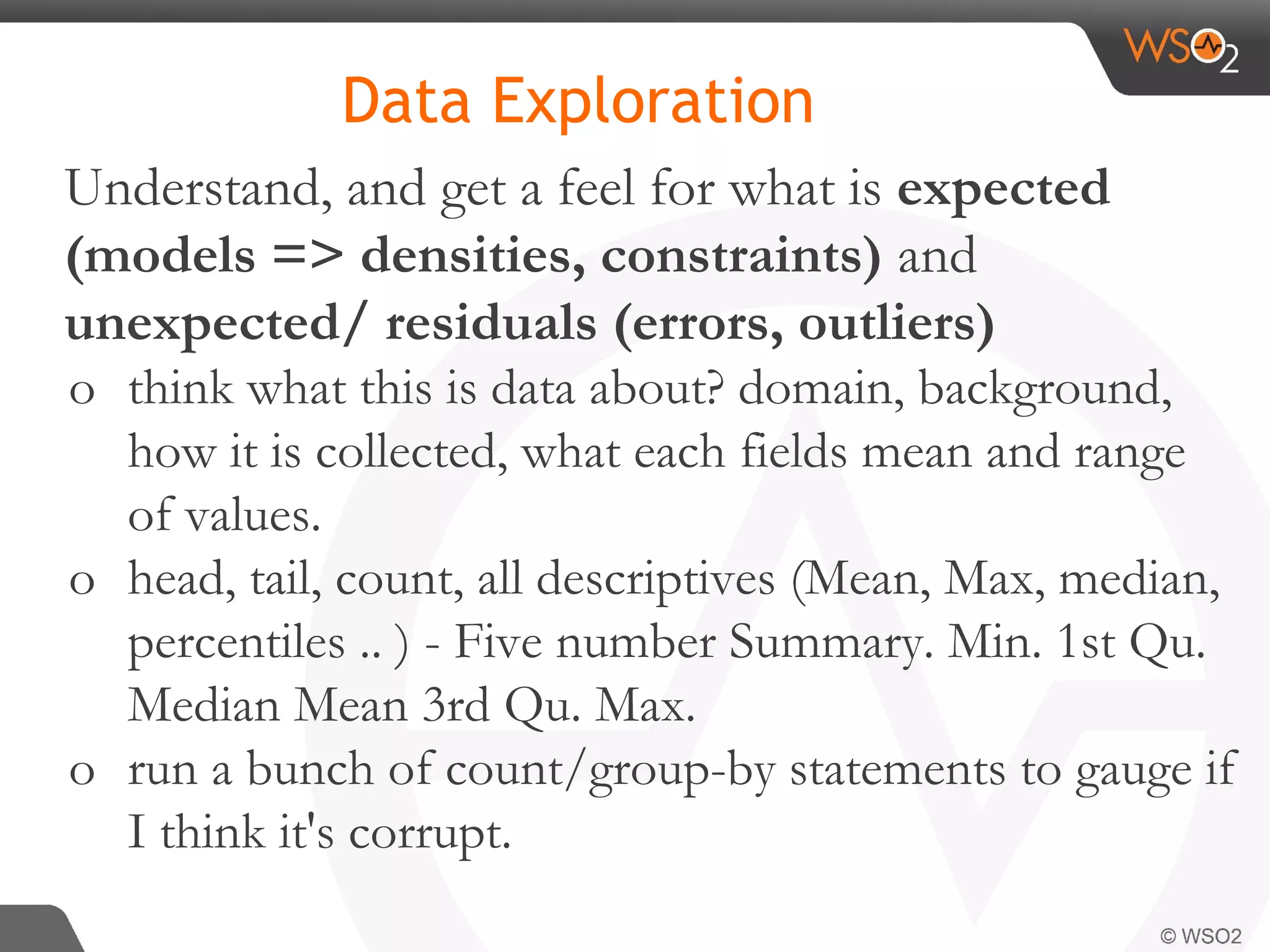 Understand, and get a feel for what is expected (models => densities, constraints) and unexpected/ residuals (errors, outliers) o think what this is data about? domain, background, how it is collected, what each fields mean and range of values. o head, tail, count, all descriptives (Mean, Max, median, percentiles .. ) - Five number Summary. Min. 1st Qu. Median Mean 3rd Qu. Max. o run a bunch of count/group-by statements to gauge if I think it's corrupt. Data Exploration 
