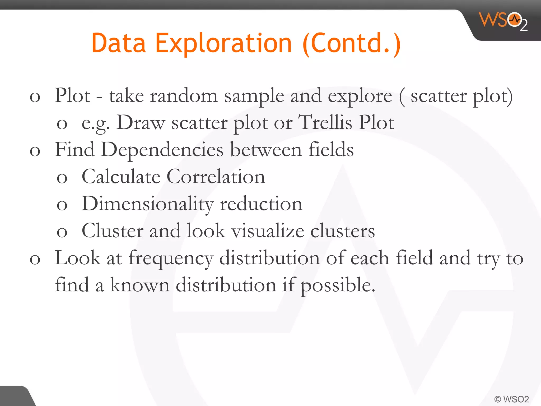 o Plot - take random sample and explore ( scatter plot) o e.g. Draw scatter plot or Trellis Plot o Find Dependencies between fields o Calculate Correlation o Dimensionality reduction o Cluster and look visualize clusters o Look at frequency distribution of each field and try to find a known distribution if possible. Data Exploration (Contd.) 