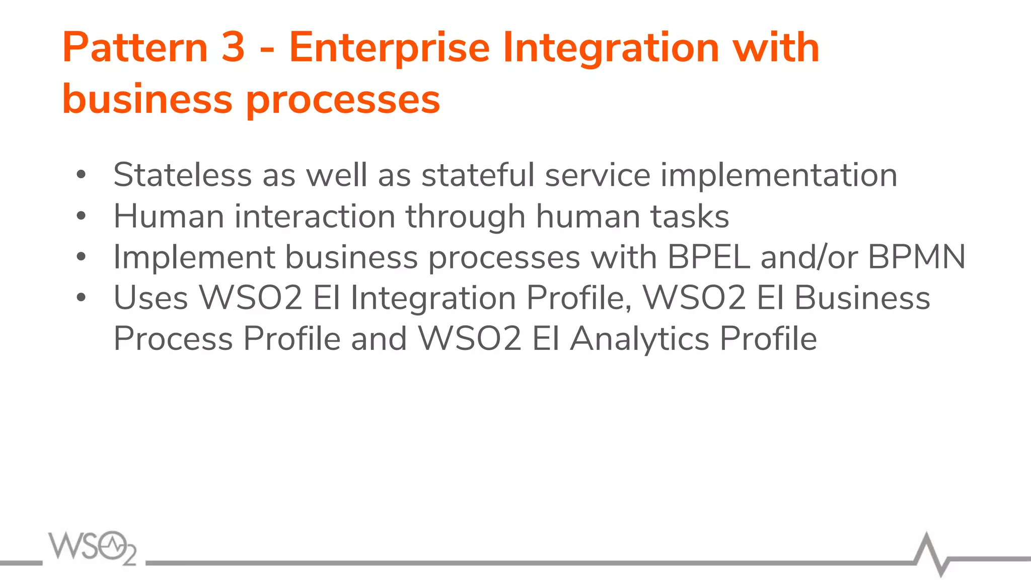 Pattern 3 - Enterprise Integration with
business processes
• Stateless as well as stateful service implementation
• Human interaction through human tasks
• Implement business processes with BPEL and/or BPMN
• Uses WSO2 EI Integration Profile, WSO2 EI Business
Process Profile and WSO2 EI Analytics Profile
 
