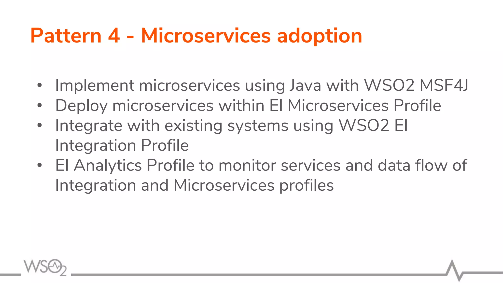 Pattern 4 - Microservices adoption
• Implement microservices using Java with WSO2 MSF4J
• Deploy microservices within EI Microservices Profile
• Integrate with existing systems using WSO2 EI
Integration Profile
• EI Analytics Profile to monitor services and data flow of
Integration and Microservices profiles
 
