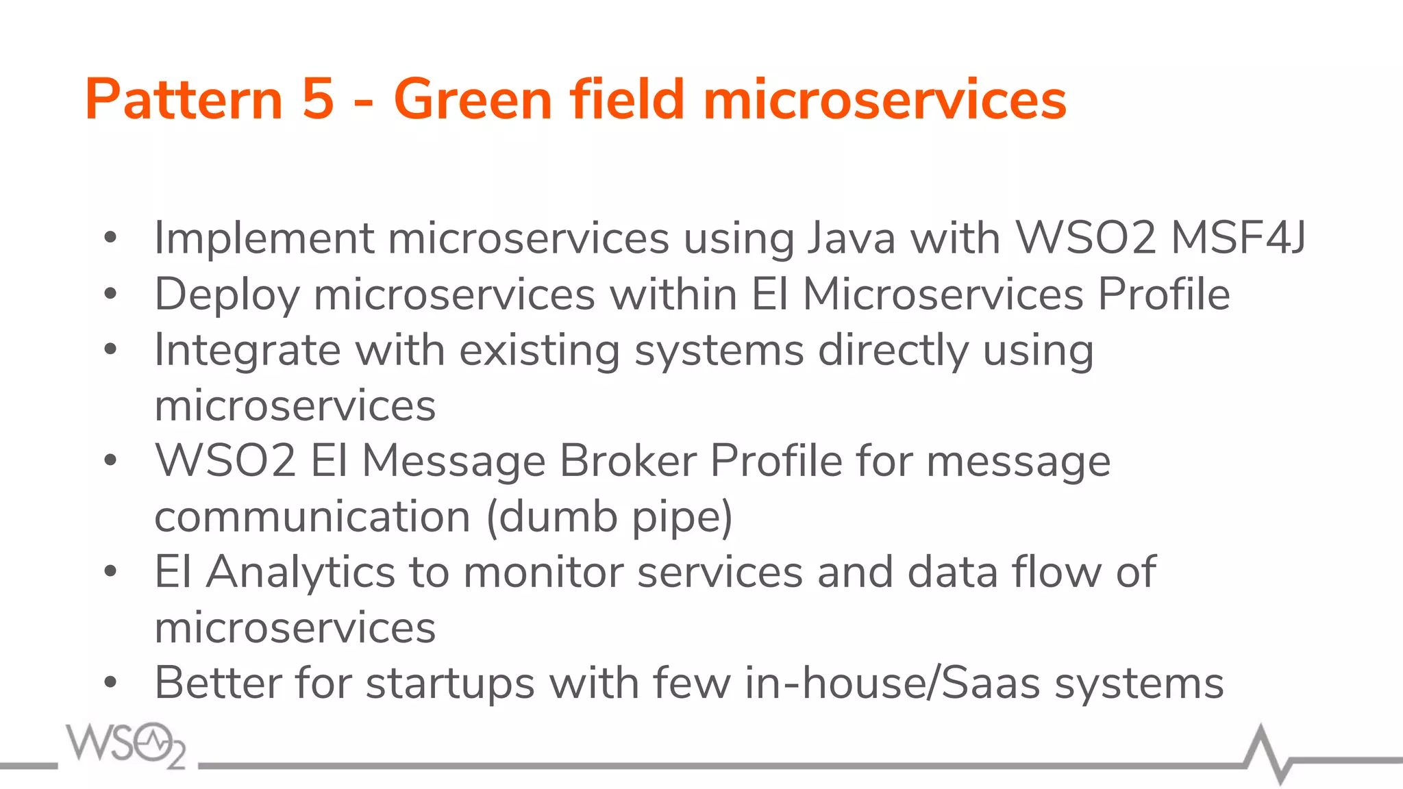 Pattern 5 - Green field microservices
• Implement microservices using Java with WSO2 MSF4J
• Deploy microservices within EI Microservices Profile
• Integrate with existing systems directly using
microservices
• WSO2 EI Message Broker Profile for message
communication (dumb pipe)
• EI Analytics to monitor services and data flow of
microservices
• Better for startups with few in-house/Saas systems
 