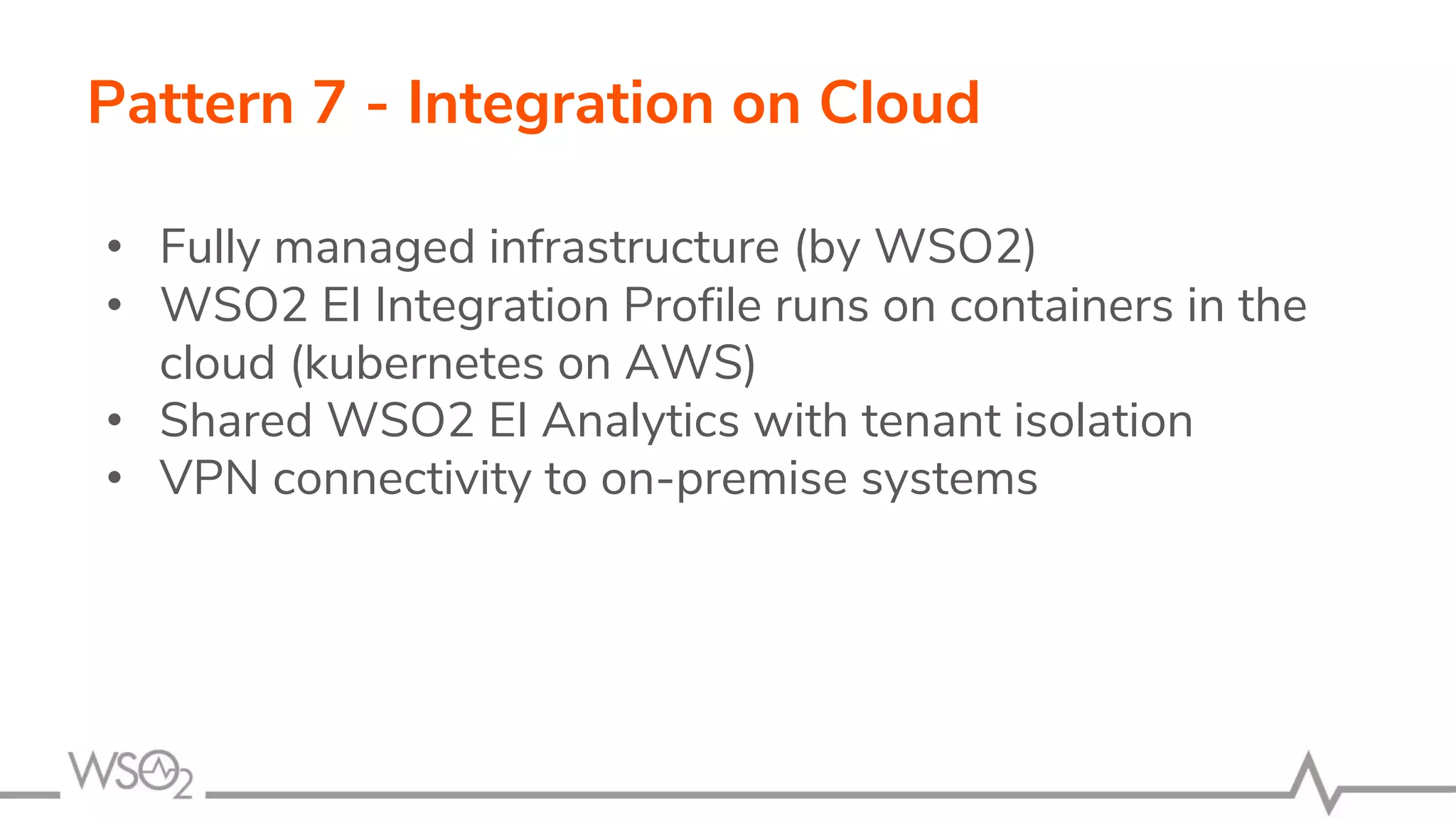 Pattern 7 - Integration on Cloud
• Fully managed infrastructure (by WSO2)
• WSO2 EI Integration Profile runs on containers in the
cloud (kubernetes on AWS)
• Shared WSO2 EI Analytics with tenant isolation
• VPN connectivity to on-premise systems
 