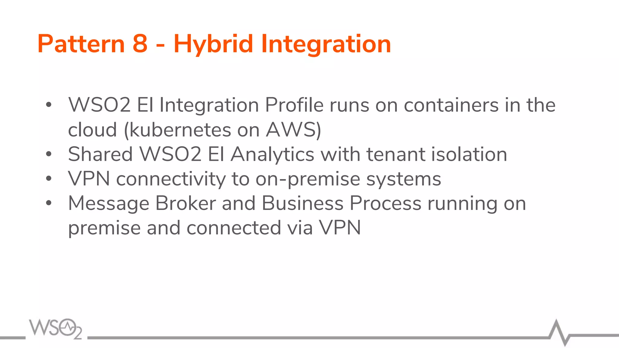 Pattern 8 - Hybrid Integration
• WSO2 EI Integration Profile runs on containers in the
cloud (kubernetes on AWS)
• Shared WSO2 EI Analytics with tenant isolation
• VPN connectivity to on-premise systems
• Message Broker and Business Process running on
premise and connected via VPN
 