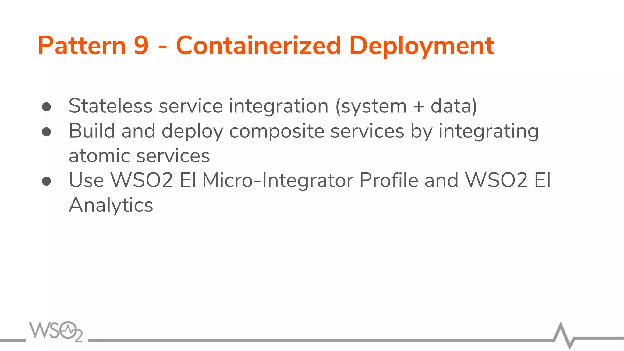 Pattern 9 - Containerized Deployment
● Stateless service integration (system + data)
● Build and deploy composite services by integrating
atomic services
● Use WSO2 EI Micro-Integrator Profile and WSO2 EI
Analytics
 
