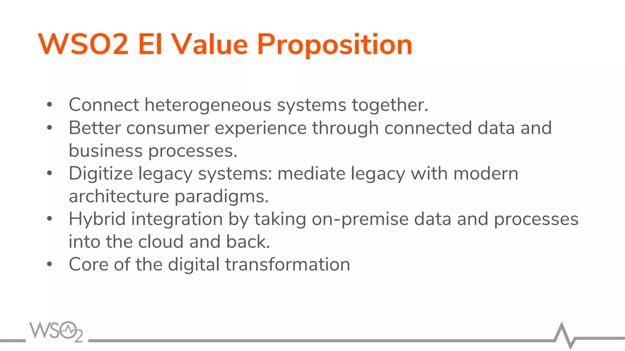 WSO2 EI Value Proposition
• Connect heterogeneous systems together.
• Better consumer experience through connected data and
business processes.
• Digitize legacy systems: mediate legacy with modern
architecture paradigms.
• Hybrid integration by taking on-premise data and processes
into the cloud and back.
• Core of the digital transformation
 