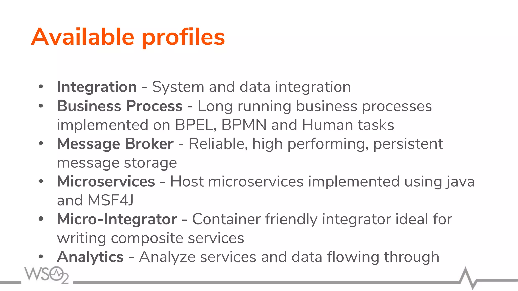 Available profiles
• Integration - System and data integration
• Business Process - Long running business processes
implemented on BPEL, BPMN and Human tasks
• Message Broker - Reliable, high performing, persistent
message storage
• Microservices - Host microservices implemented using java
and MSF4J
• Micro-Integrator - Container friendly integrator ideal for
writing composite services
• Analytics - Analyze services and data flowing through
 