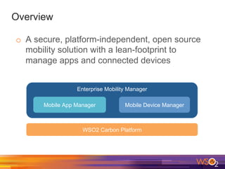 Overview
o  A secure, platform-independent, open source
mobility solution with a lean-footprint to
manage apps and connected devices
Enterprise Mobility Manager
Mobile App Manager Mobile Device Manager
WSO2 Carbon Platform
 