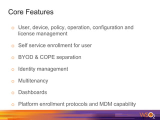 Core Features
o  User, device, policy, operation, configuration and
license management
o  Self service enrollment for user
o  BYOD & COPE separation
o  Identity management
o  Multitenancy
o  Dashboards
o  Platform enrollment protocols and MDM capability
 