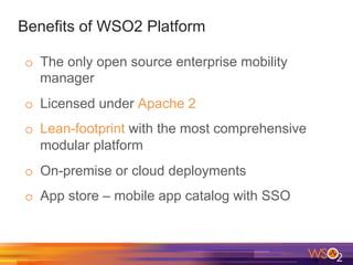 Benefits of WSO2 Platform
o  The only open source enterprise mobility
manager
o  Licensed under Apache 2
o  Lean-footprint with the most comprehensive
modular platform
o  On-premise or cloud deployments
o  App store – mobile app catalog with SSO
 