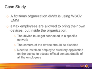 Case Study
o  A fictitious organization eMax is using WSO2
EMM
o  eMax employees are allowed to bring their own
devices, but inside the organization,
o  The device must get connected to a specific
network
o  The camera of the device should be disabled
o  Need to install an employee directory application
on the device to access official contact details of
all the employees
 