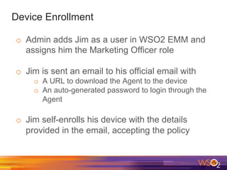 Device Enrollment
o  Admin adds Jim as a user in WSO2 EMM and
assigns him the Marketing Officer role
o  Jim is sent an email to his official email with
o  A URL to download the Agent to the device
o  An auto-generated password to login through the
Agent
o  Jim self-enrolls his device with the details
provided in the email, accepting the policy
 