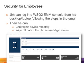 Security for Employees
o  Jim can log into WSO2 EMM console from his
desktop/laptop following the steps in the email
o  Then he can
o  Control his device remotely
o  Wipe off data if the phone would get stolen
 
