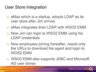 User Store Integration
o  eMax which is a startup, adopts LDAP as its
user store after Jim arrives
o  eMax integrates their LDAP with WSO2 EMM
o  Now Jim can login to WSO2 EMM using his
LDAP credentials
o  New employees joining hereafter, needs only
the URLs to download the agent and login to
WOS2 EMM
o  WSO2 EMM also supports JDBC and Microsoft
AD user stores
 