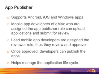 App Publisher
o  Supports Android, iOS and Windows apps
o  Mobile app developers of eMax who are
assigned the app publisher role can upload
applications and submit for review
o  Lead mobile app developers are assigned the
reviewer role, thus they review and approve
o  Once approved, developers can publish the
apps
o  Helps manage the application life-cycle
 
