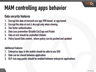 Data security features
1. Encrypt the data at transmit use app VPN tunnel or app tunnel
2. Encrypt the data at rest & decrypt only when viewing
3. Two factor authentication
4. Data Loss prevention (Disable Cut,Copy and Paste)
5. Data at rest should be controlled (Delete)
6. Policy based Data control , where policy can be pushed and updated
Additional Features
1. Enterprise Apps in the mobile should be able to use SSO
2. Data can be shared between application
3. DLP (cut,copy,paste) should be enabled between enterprise applications
MAM controlling apps behavior
29
 