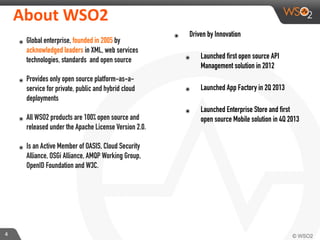 4
About	
  WSO2
๏ Global enterprise, founded in 2005 by
acknowledged leaders in XML, web services
technologies, standards and open source
๏ Provides only open source platform-as-a-
service for private, public and hybrid cloud
deployments
๏ All WSO2 products are 100% open source and
released under the Apache License Version 2.0.
๏ Is an Active Member of OASIS, Cloud Security
Alliance, OSGi Alliance, AMQP Working Group,
OpenID Foundation and W3C.
๏ Driven by Innovation
๏ Launched first open source API
Management solution in 2012
๏ Launched App Factory in 2Q 2013
๏ Launched Enterprise Store and first
open source Mobile solution in 4Q 2013
 