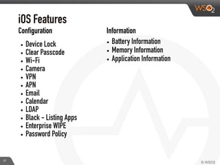 iOS Features
• Device Lock
• Clear Passcode
• Wi-Fi
• Camera
• VPN
• APN
• Email
• Calendar
• LDAP
• Black - Listing Apps
• Enterprise WIPE
• Password Policy
• Battery Information
• Memory Information
• Application Information
Configuration Information
37
 