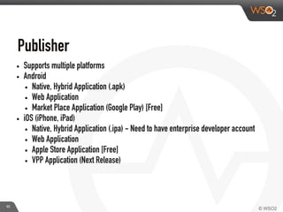 • Supports multiple platforms
• Android
• Native, Hybrid Application (.apk)
• Web Application
• Market Place Application (Google Play) [Free]
• iOS (iPhone, iPad)
• Native, Hybrid Application (.ipa) - Need to have enterprise developer account
• Web Application
• Apple Store Application [Free]
• VPP Application (Next Release)
Publisher	
  
40
 
