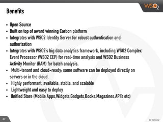 47
Benefits
• Open Source
• Built on top of award winning Carbon platform
• Integrates with WSO2 Identity Server for robust authentication and
authorization
• Integrates with WSO2’s big data analytics framework, including WSO2 Complex
Event Processor (WSO2 CEP) for real-time analysis and WSO2 Business
Activity Monitor (BAM) for batch analysis.
• Multi-tenant and cloud-ready; same software can be deployed directly on
servers or in the cloud.
• Highly performant, available, stable, and scalable
• Lightweight and easy to deploy
• Unified Store (Mobile Apps,Widgets,Gadgets,Books,Magazines,API’s etc)
 