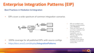 ▪ EIPs are enabled using
individual building blocks
called Mediators
▪ There are many types of
out of box mediators that
provide common
capabilities such as
filtering, aggregating,
switching etc.
▪ These mediators are
available via the tooling
component to build the
various EIPs
▪ EIPs cover a wide spectrum of common integration scenarios
▪ 100% coverage for all published EIPs with source configs
▪ https://docs.wso2.com/display/IntegrationPatterns
Best Practices in Mediation & Integration
Enterprise Integration Patterns (EIP)
 