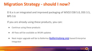 Migration Strategy - should I now?
EI 6.x is an integrated and improved packaging of WSO2 ESB 5.0, DSS 3.5,
BPS 3.6
If you are already using these products, you can:
● Continue using these products
● All fixes will be available as WUM updates
● Next major upgrade will be to Ballerina (ballerinalang.org) based Enterprise
Integrator
 