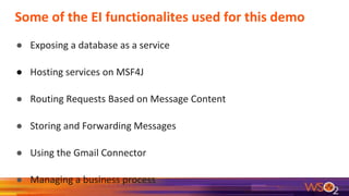 Some of the EI functionalites used for this demo
● Exposing a database as a service
● Hosting services on MSF4J
● Routing Requests Based on Message Content
● Storing and Forwarding Messages
● Using the Gmail Connector
● Managing a business process
 