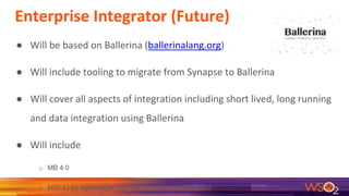 Enterprise Integrator (Future)
● Will be based on Ballerina (ballerinalang.org)
● Will include tooling to migrate from Synapse to Ballerina
● Will cover all aspects of integration including short lived, long running
and data integration using Ballerina
● Will include
o MB 4.0
o MSF4J for lightweight, high performance Java services
 