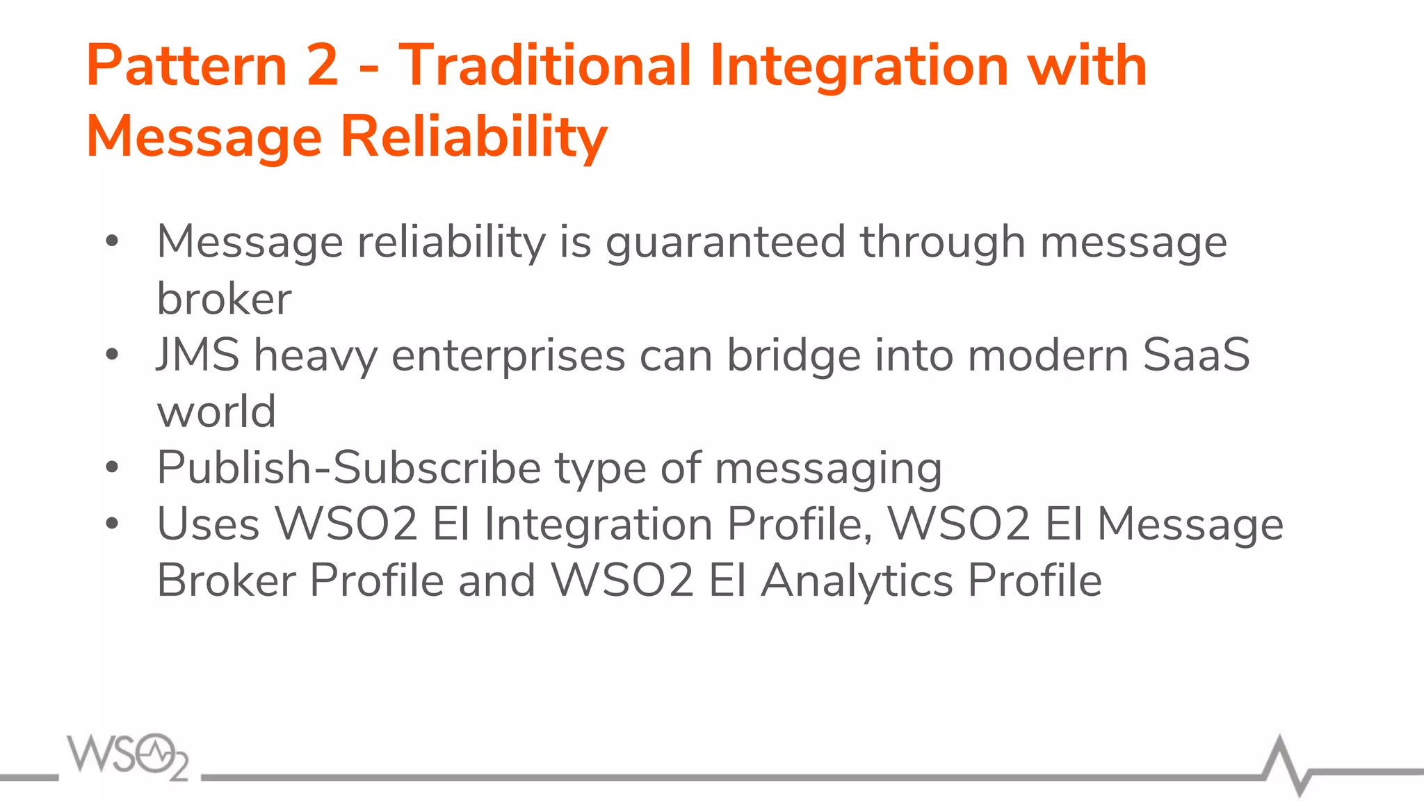 Pattern 2 - Traditional Integration with
Message Reliability
• Message reliability is guaranteed through message
broker
• JMS heavy enterprises can bridge into modern SaaS
world
• Publish-Subscribe type of messaging
• Uses WSO2 EI Integration Profile, WSO2 EI Message
Broker Profile and WSO2 EI Analytics Profile
 