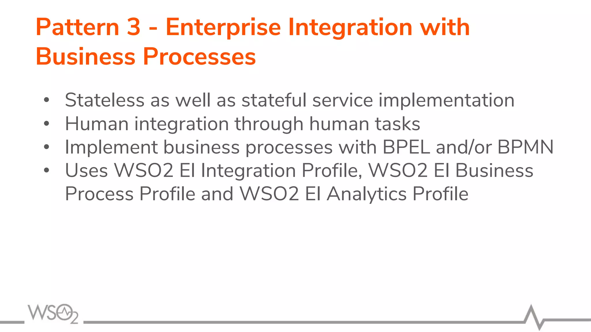 Pattern 3 - Enterprise Integration with
Business Processes
• Stateless as well as stateful service implementation
• Human integration through human tasks
• Implement business processes with BPEL and/or BPMN
• Uses WSO2 EI Integration Profile, WSO2 EI Business
Process Profile and WSO2 EI Analytics Profile
 