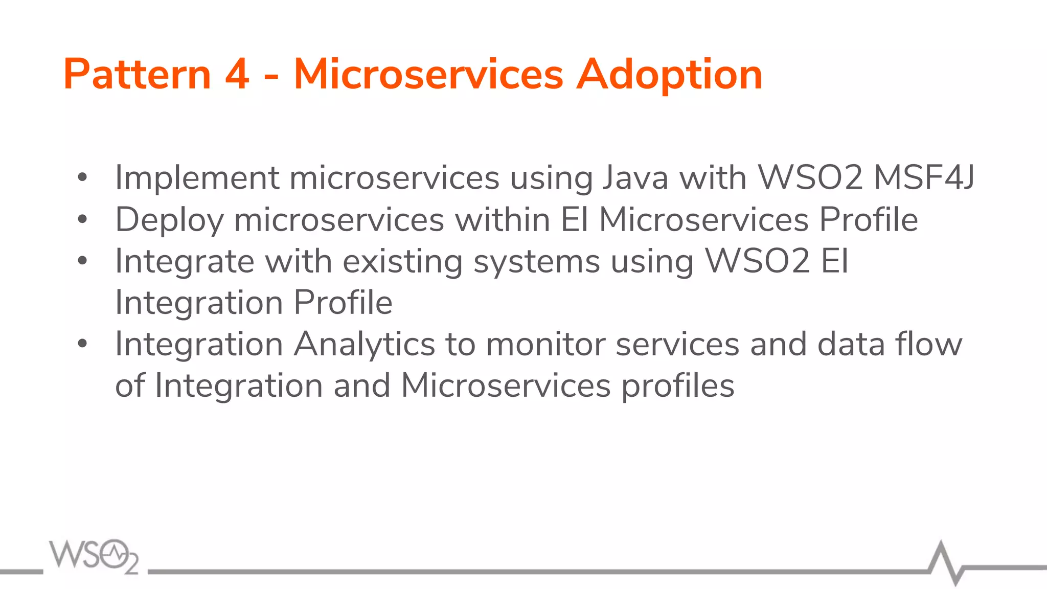 Pattern 4 - Microservices Adoption
• Implement microservices using Java with WSO2 MSF4J
• Deploy microservices within EI Microservices Profile
• Integrate with existing systems using WSO2 EI
Integration Profile
• Integration Analytics to monitor services and data flow
of Integration and Microservices profiles
 