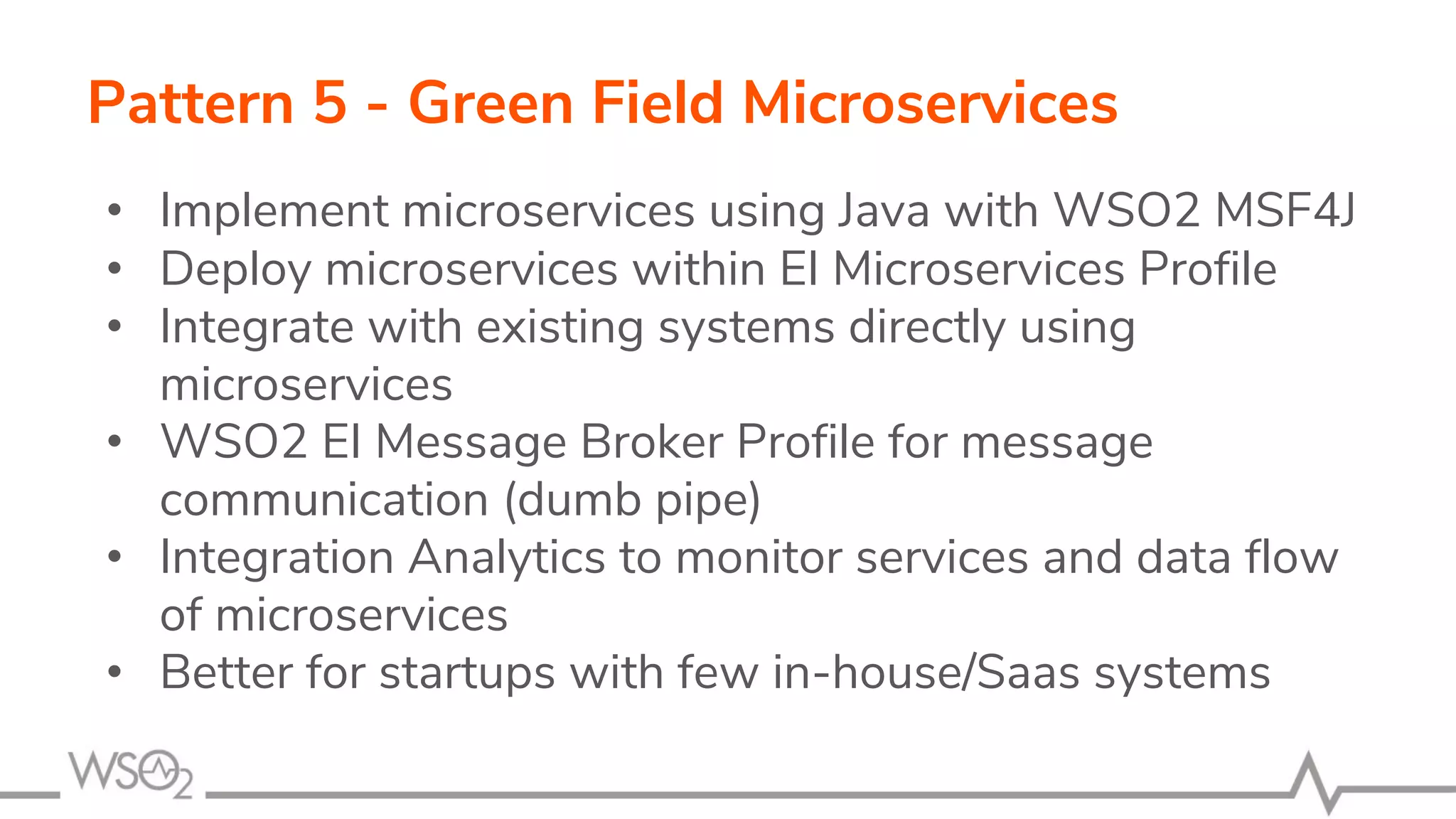 Pattern 5 - Green Field Microservices
• Implement microservices using Java with WSO2 MSF4J
• Deploy microservices within EI Microservices Profile
• Integrate with existing systems directly using
microservices
• WSO2 EI Message Broker Profile for message
communication (dumb pipe)
• Integration Analytics to monitor services and data flow
of microservices
• Better for startups with few in-house/Saas systems
 