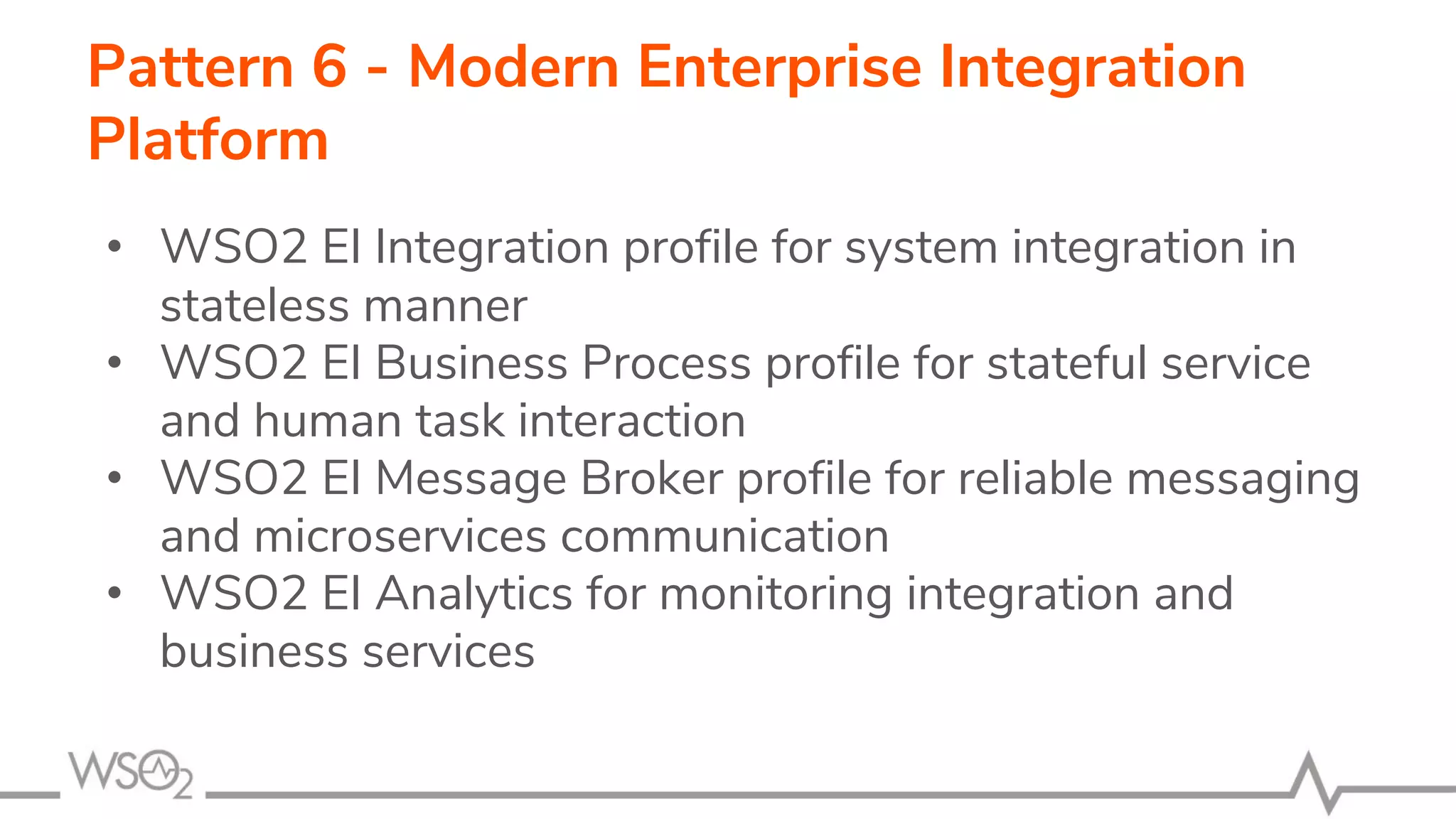 Pattern 6 - Modern Enterprise Integration
Platform
• WSO2 EI Integration profile for system integration in
stateless manner
• WSO2 EI Business Process profile for stateful service
and human task interaction
• WSO2 EI Message Broker profile for reliable messaging
and microservices communication
• WSO2 EI Analytics for monitoring integration and
business services
 