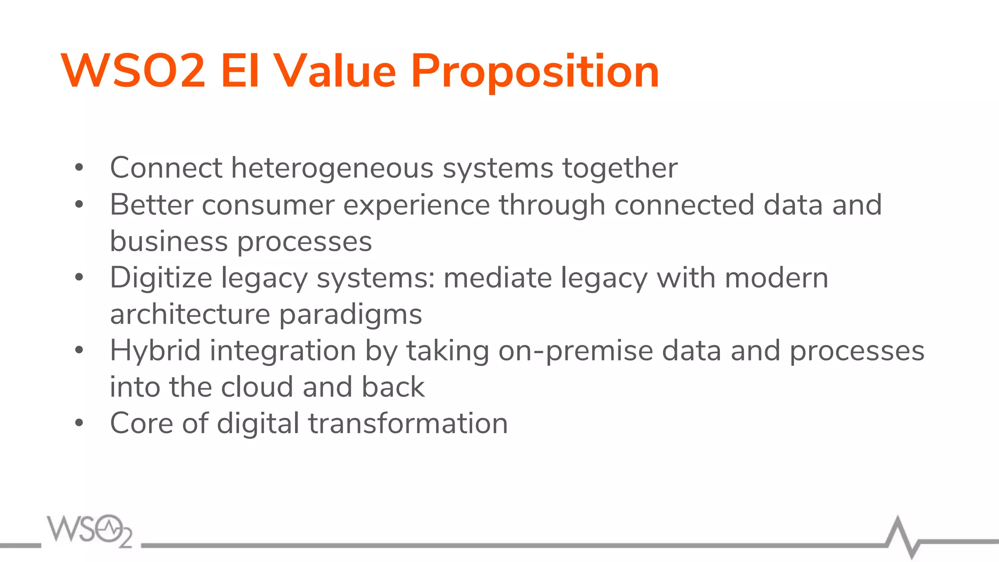WSO2 EI Value Proposition
• Connect heterogeneous systems together
• Better consumer experience through connected data and
business processes
• Digitize legacy systems: mediate legacy with modern
architecture paradigms
• Hybrid integration by taking on-premise data and processes
into the cloud and back
• Core of digital transformation
 